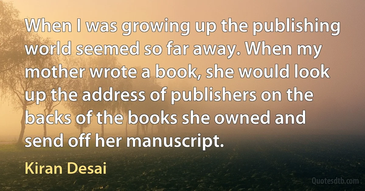 When I was growing up the publishing world seemed so far away. When my mother wrote a book, she would look up the address of publishers on the backs of the books she owned and send off her manuscript. (Kiran Desai)