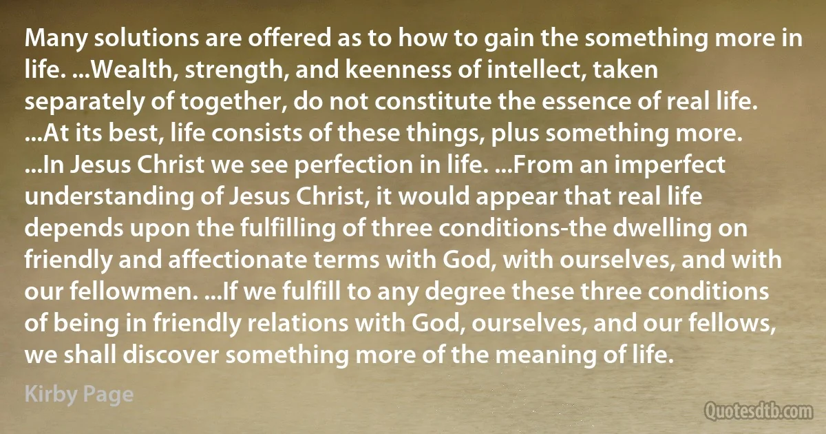 Many solutions are offered as to how to gain the something more in life. ...Wealth, strength, and keenness of intellect, taken separately of together, do not constitute the essence of real life. ...At its best, life consists of these things, plus something more. ...In Jesus Christ we see perfection in life. ...From an imperfect understanding of Jesus Christ, it would appear that real life depends upon the fulfilling of three conditions-the dwelling on friendly and affectionate terms with God, with ourselves, and with our fellowmen. ...If we fulfill to any degree these three conditions of being in friendly relations with God, ourselves, and our fellows, we shall discover something more of the meaning of life. (Kirby Page)