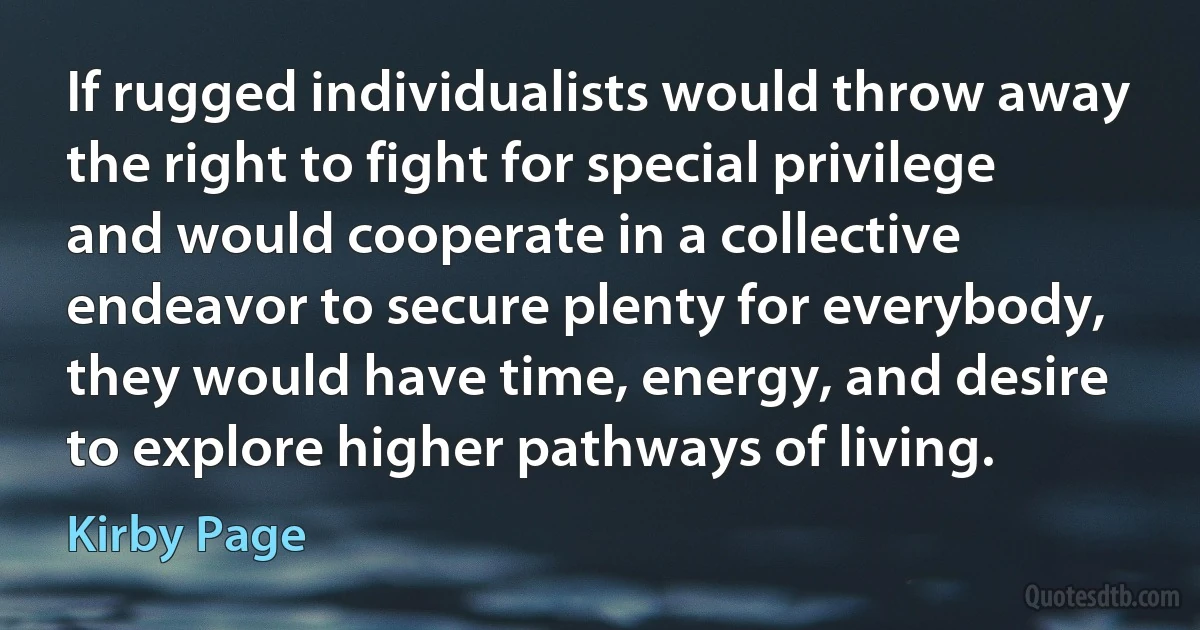 If rugged individualists would throw away the right to fight for special privilege and would cooperate in a collective endeavor to secure plenty for everybody, they would have time, energy, and desire to explore higher pathways of living. (Kirby Page)