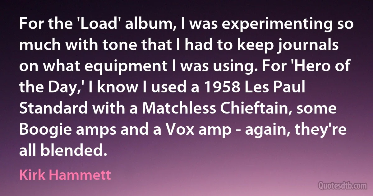 For the 'Load' album, I was experimenting so much with tone that I had to keep journals on what equipment I was using. For 'Hero of the Day,' I know I used a 1958 Les Paul Standard with a Matchless Chieftain, some Boogie amps and a Vox amp - again, they're all blended. (Kirk Hammett)