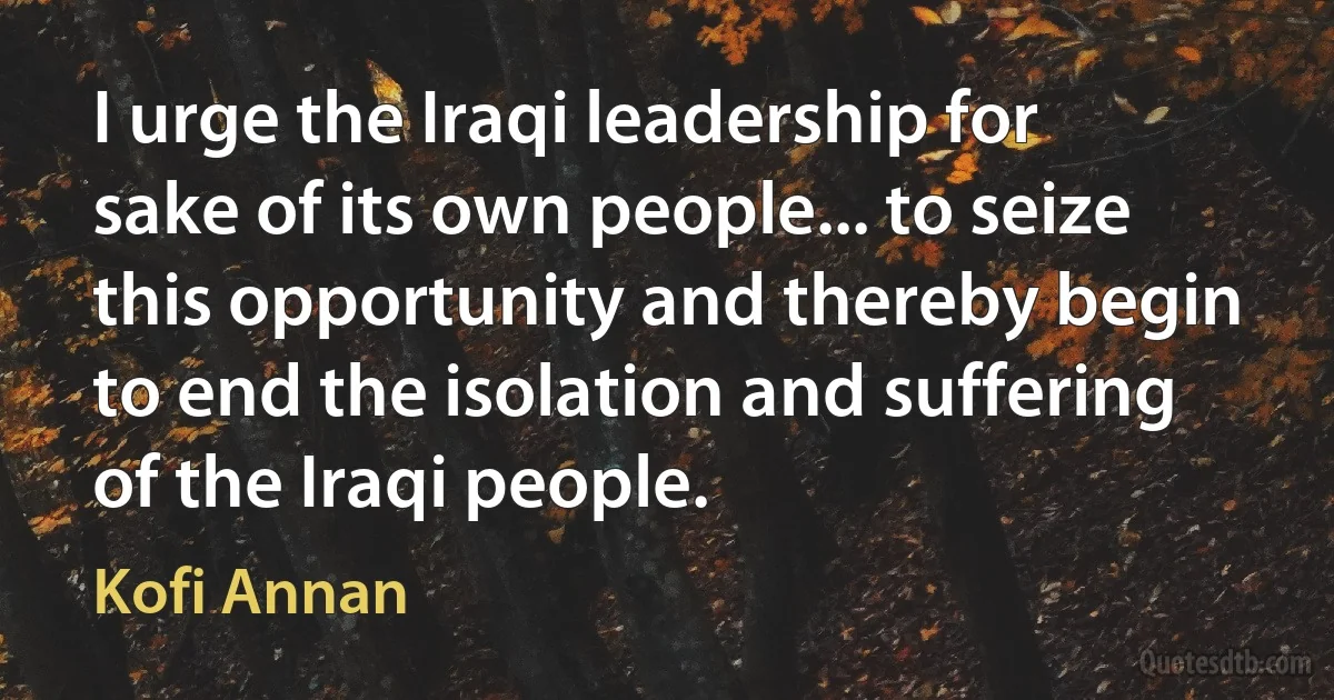 I urge the Iraqi leadership for sake of its own people... to seize this opportunity and thereby begin to end the isolation and suffering of the Iraqi people. (Kofi Annan)