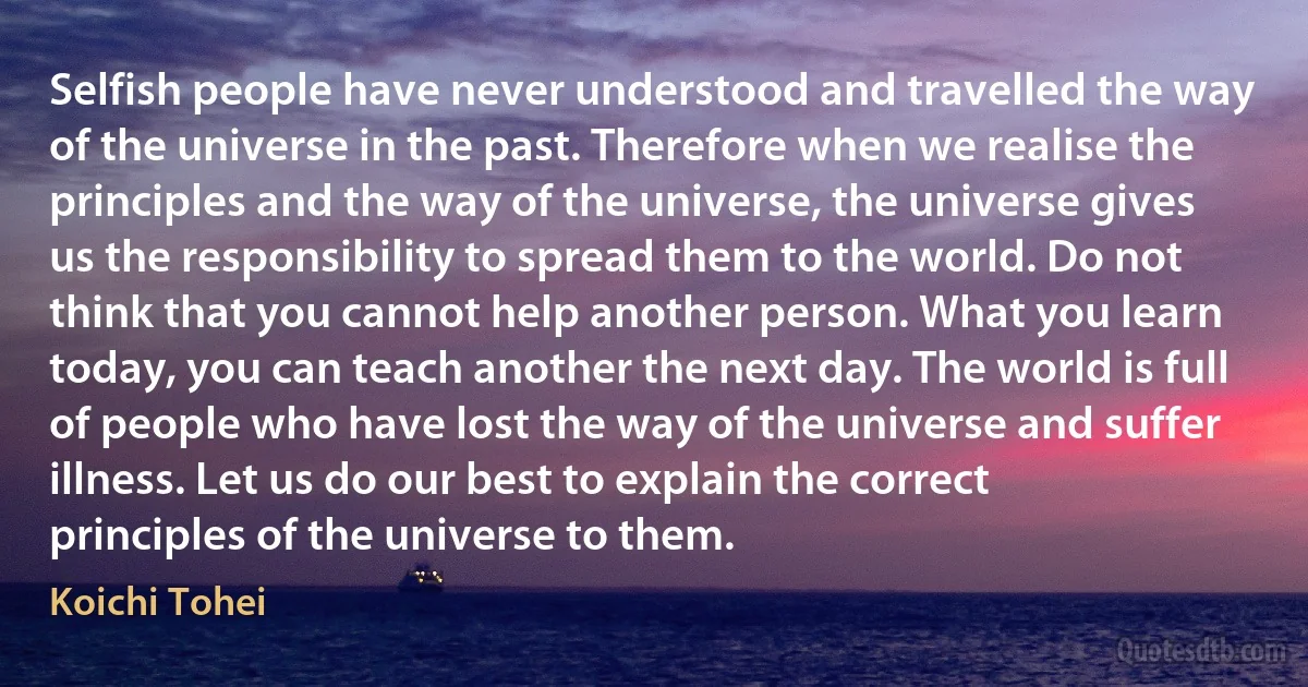 Selfish people have never understood and travelled the way of the universe in the past. Therefore when we realise the principles and the way of the universe, the universe gives us the responsibility to spread them to the world. Do not think that you cannot help another person. What you learn today, you can teach another the next day. The world is full of people who have lost the way of the universe and suffer illness. Let us do our best to explain the correct principles of the universe to them. (Koichi Tohei)