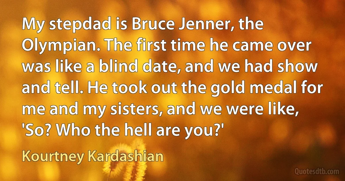 My stepdad is Bruce Jenner, the Olympian. The first time he came over was like a blind date, and we had show and tell. He took out the gold medal for me and my sisters, and we were like, 'So? Who the hell are you?' (Kourtney Kardashian)