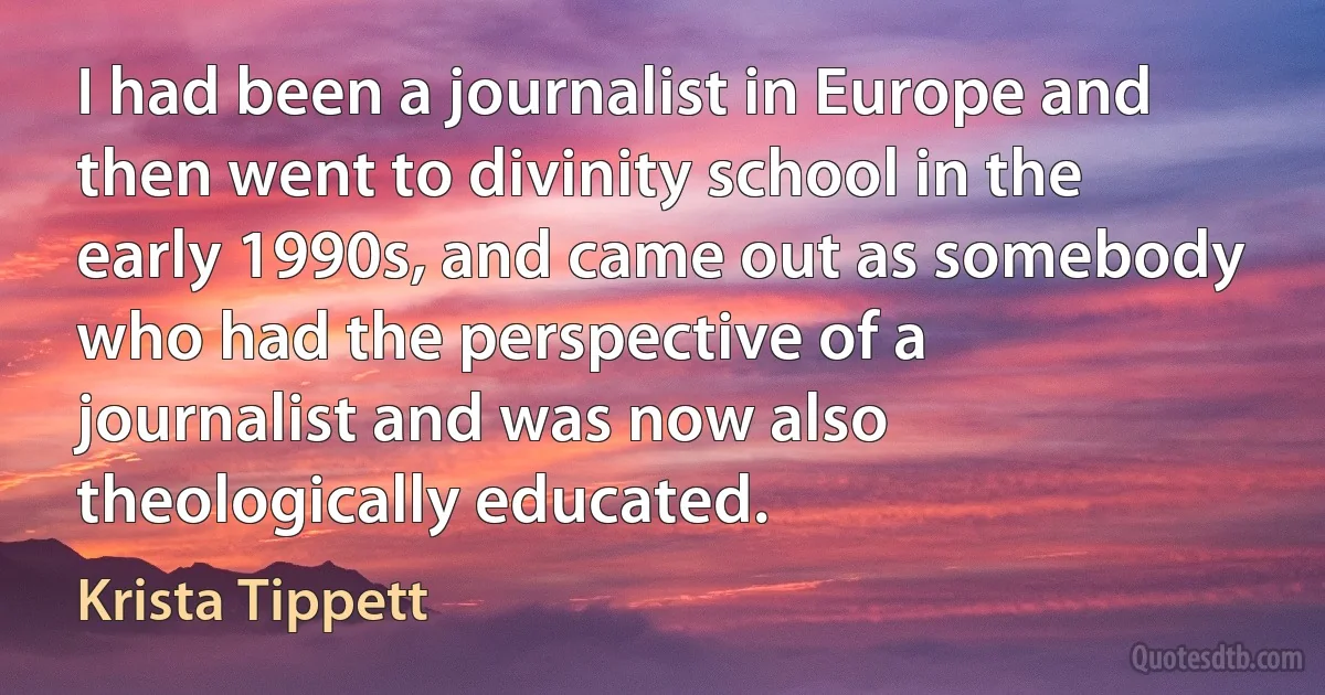 I had been a journalist in Europe and then went to divinity school in the early 1990s, and came out as somebody who had the perspective of a journalist and was now also theologically educated. (Krista Tippett)