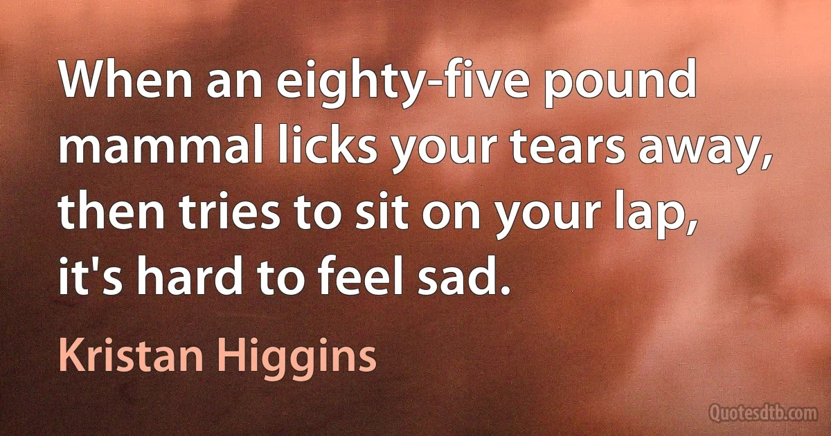 When an eighty-five pound mammal licks your tears away, then tries to sit on your lap, it's hard to feel sad. (Kristan Higgins)