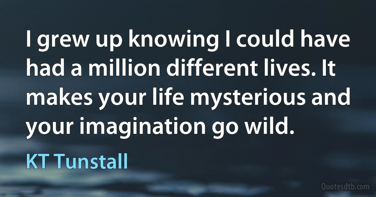 I grew up knowing I could have had a million different lives. It makes your life mysterious and your imagination go wild. (KT Tunstall)