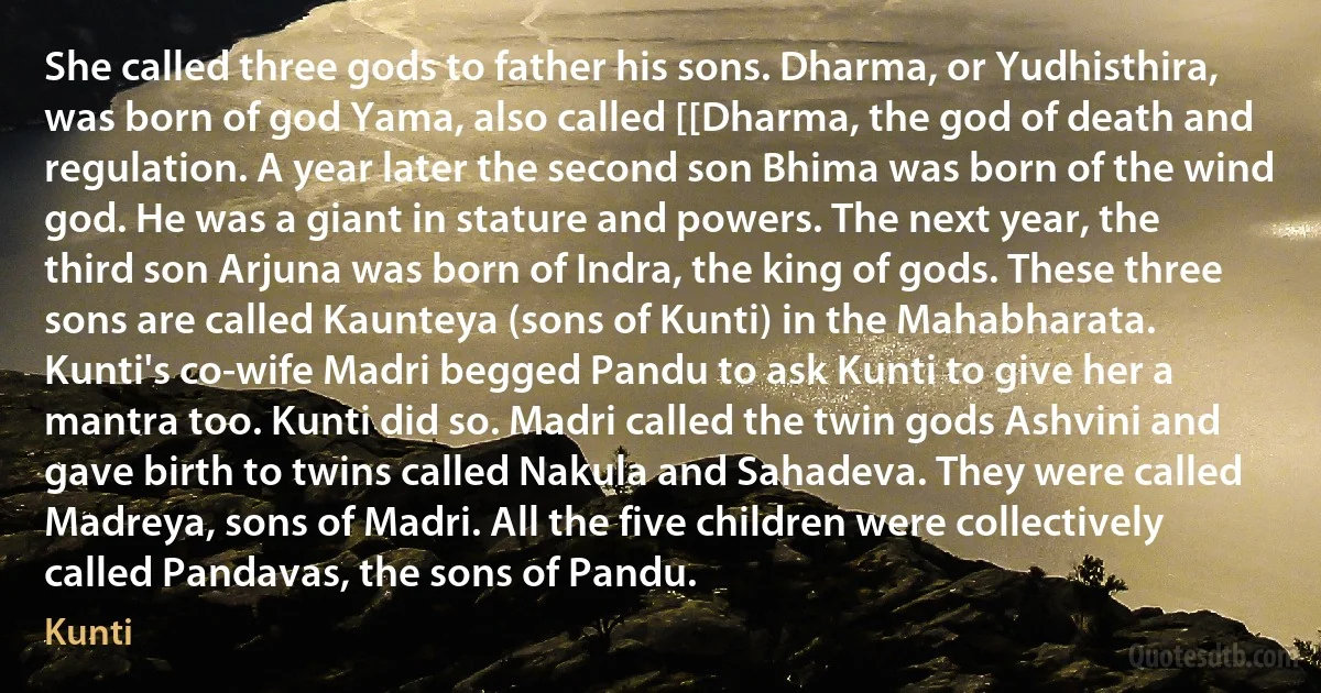 She called three gods to father his sons. Dharma, or Yudhisthira, was born of god Yama, also called [[Dharma, the god of death and regulation. A year later the second son Bhima was born of the wind god. He was a giant in stature and powers. The next year, the third son Arjuna was born of Indra, the king of gods. These three sons are called Kaunteya (sons of Kunti) in the Mahabharata. Kunti's co-wife Madri begged Pandu to ask Kunti to give her a mantra too. Kunti did so. Madri called the twin gods Ashvini and gave birth to twins called Nakula and Sahadeva. They were called Madreya, sons of Madri. All the five children were collectively called Pandavas, the sons of Pandu. (Kunti)