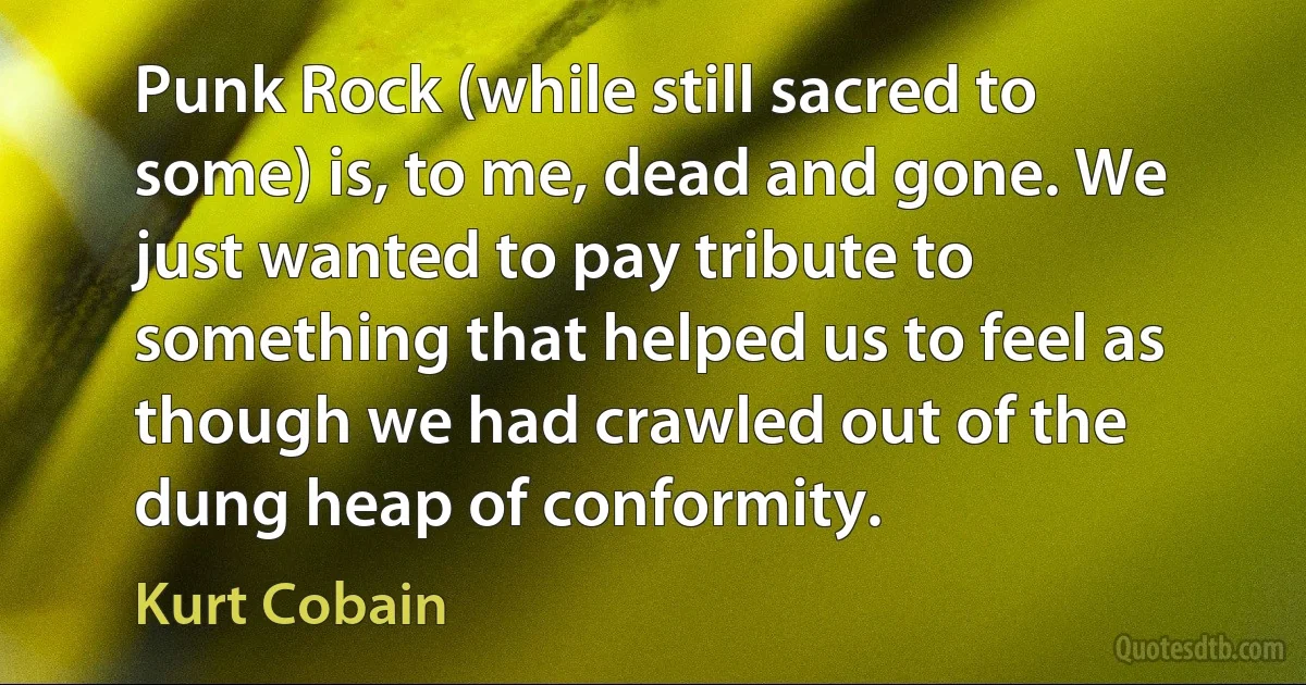 Punk Rock (while still sacred to some) is, to me, dead and gone. We just wanted to pay tribute to something that helped us to feel as though we had crawled out of the dung heap of conformity. (Kurt Cobain)