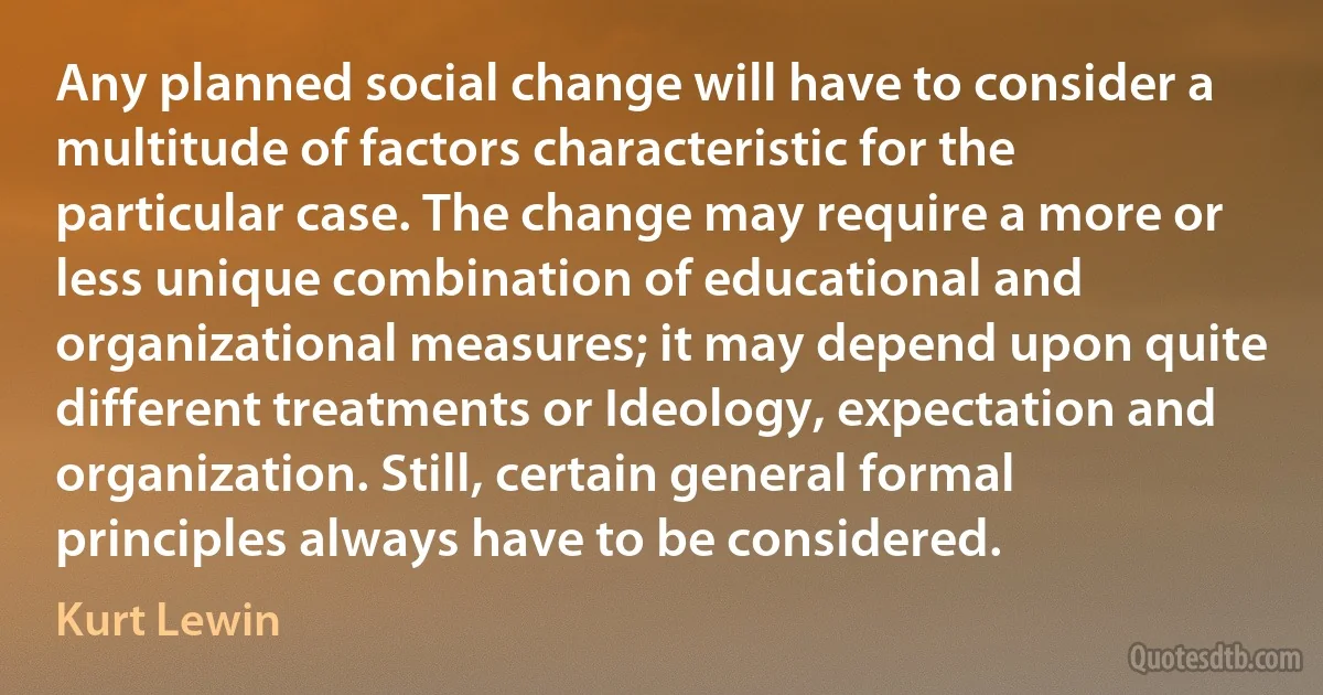 Any planned social change will have to consider a multitude of factors characteristic for the particular case. The change may require a more or less unique combination of educational and organizational measures; it may depend upon quite different treatments or Ideology, expectation and organization. Still, certain general formal principles always have to be considered. (Kurt Lewin)