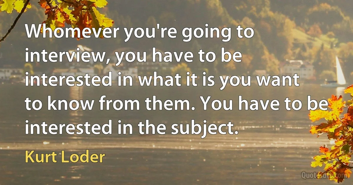 Whomever you're going to interview, you have to be interested in what it is you want to know from them. You have to be interested in the subject. (Kurt Loder)