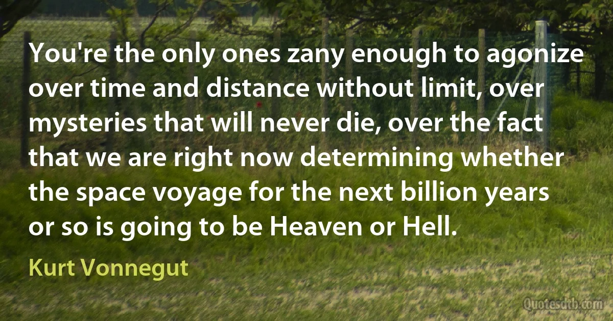 You're the only ones zany enough to agonize over time and distance without limit, over mysteries that will never die, over the fact that we are right now determining whether the space voyage for the next billion years or so is going to be Heaven or Hell. (Kurt Vonnegut)