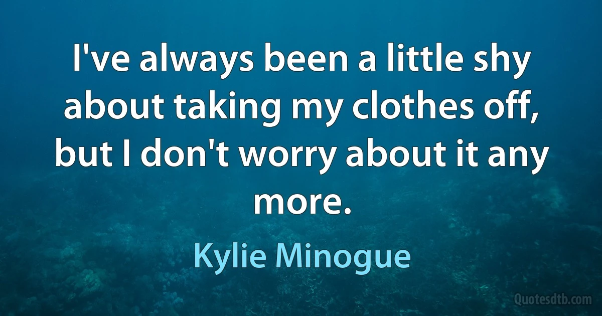 I've always been a little shy about taking my clothes off, but I don't worry about it any more. (Kylie Minogue)