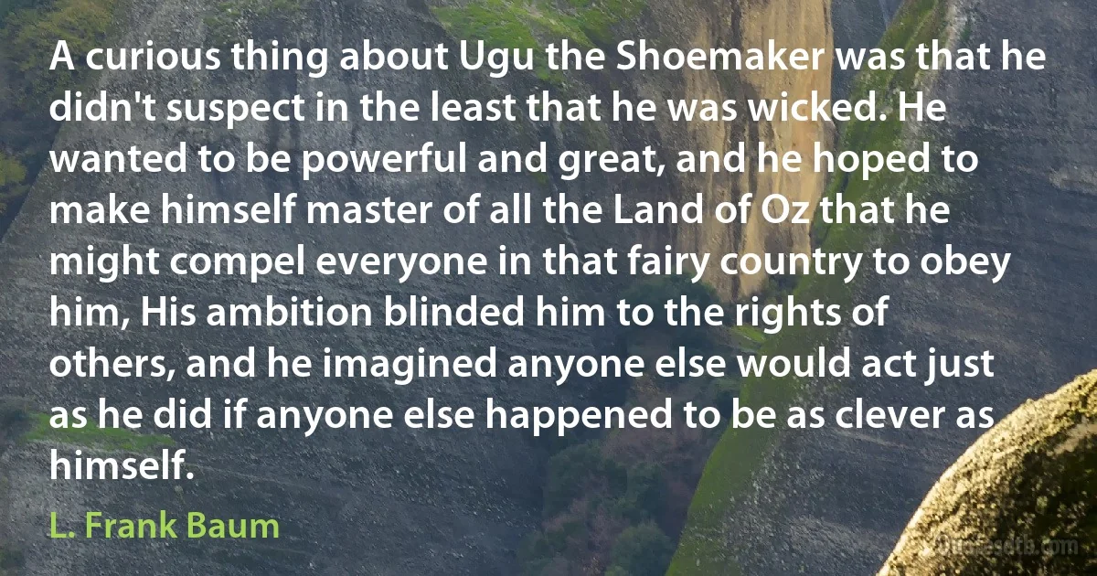 A curious thing about Ugu the Shoemaker was that he didn't suspect in the least that he was wicked. He wanted to be powerful and great, and he hoped to make himself master of all the Land of Oz that he might compel everyone in that fairy country to obey him, His ambition blinded him to the rights of others, and he imagined anyone else would act just as he did if anyone else happened to be as clever as himself. (L. Frank Baum)