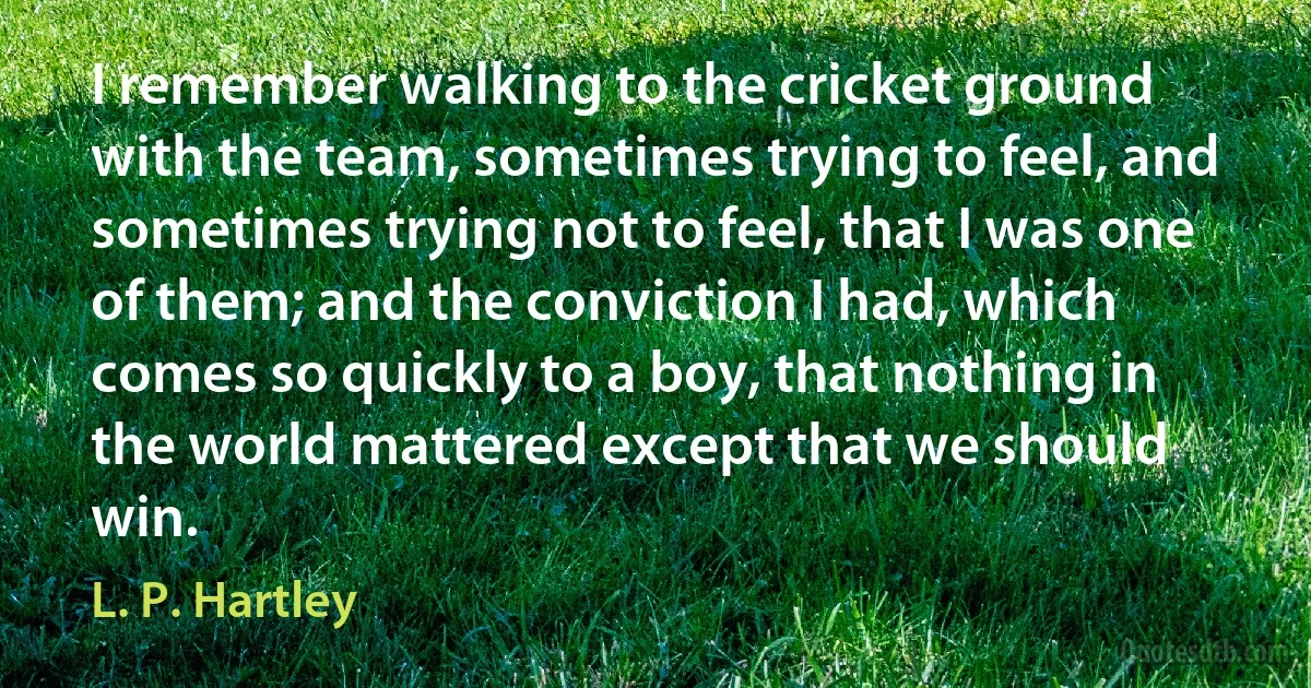 I remember walking to the cricket ground with the team, sometimes trying to feel, and sometimes trying not to feel, that I was one of them; and the conviction I had, which comes so quickly to a boy, that nothing in the world mattered except that we should win. (L. P. Hartley)