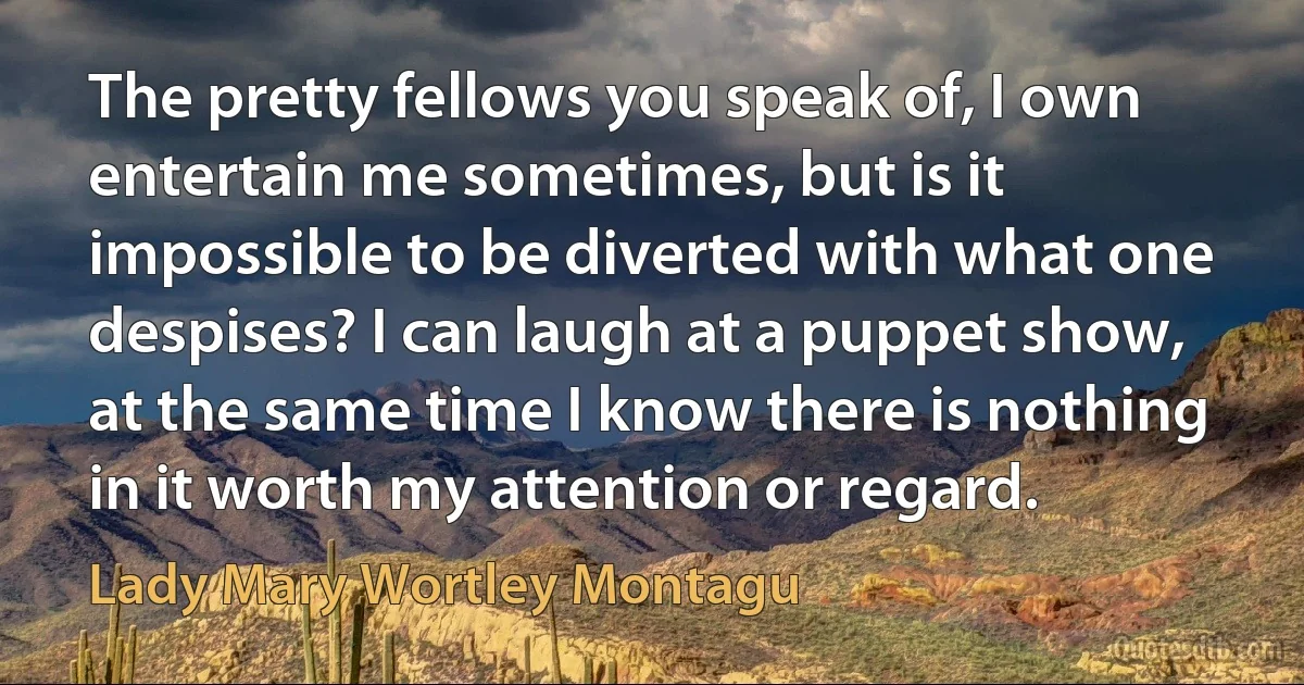 The pretty fellows you speak of, I own entertain me sometimes, but is it impossible to be diverted with what one despises? I can laugh at a puppet show, at the same time I know there is nothing in it worth my attention or regard. (Lady Mary Wortley Montagu)