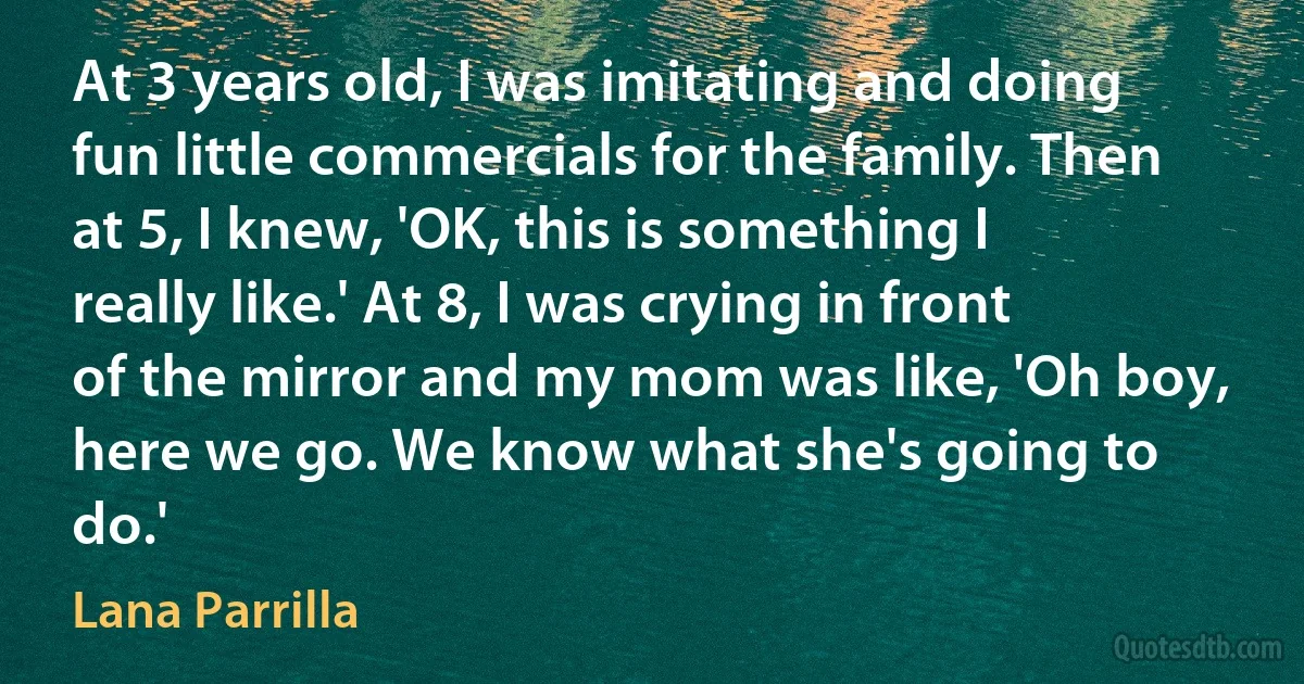 At 3 years old, I was imitating and doing fun little commercials for the family. Then at 5, I knew, 'OK, this is something I really like.' At 8, I was crying in front of the mirror and my mom was like, 'Oh boy, here we go. We know what she's going to do.' (Lana Parrilla)