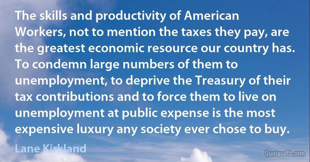 The skills and productivity of American Workers, not to mention the taxes they pay, are the greatest economic resource our country has. To condemn large numbers of them to unemployment, to deprive the Treasury of their tax contributions and to force them to live on unemployment at public expense is the most expensive luxury any society ever chose to buy. (Lane Kirkland)