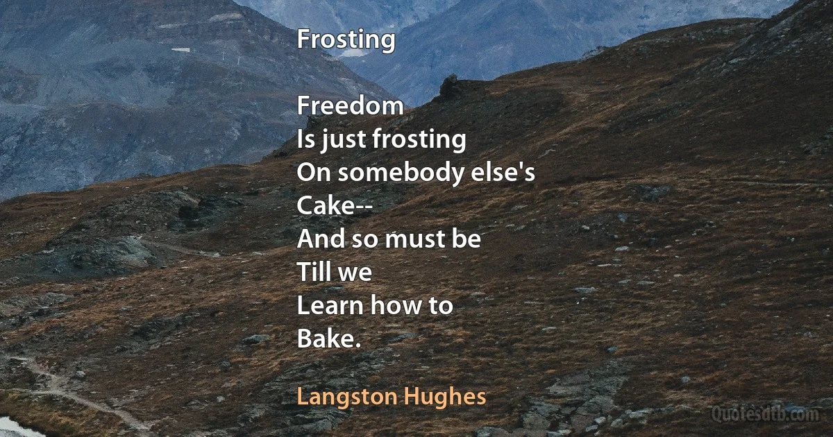 Frosting

Freedom
Is just frosting
On somebody else's
Cake--
And so must be
Till we
Learn how to
Bake. (Langston Hughes)