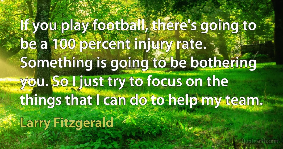 If you play football, there's going to be a 100 percent injury rate. Something is going to be bothering you. So I just try to focus on the things that I can do to help my team. (Larry Fitzgerald)