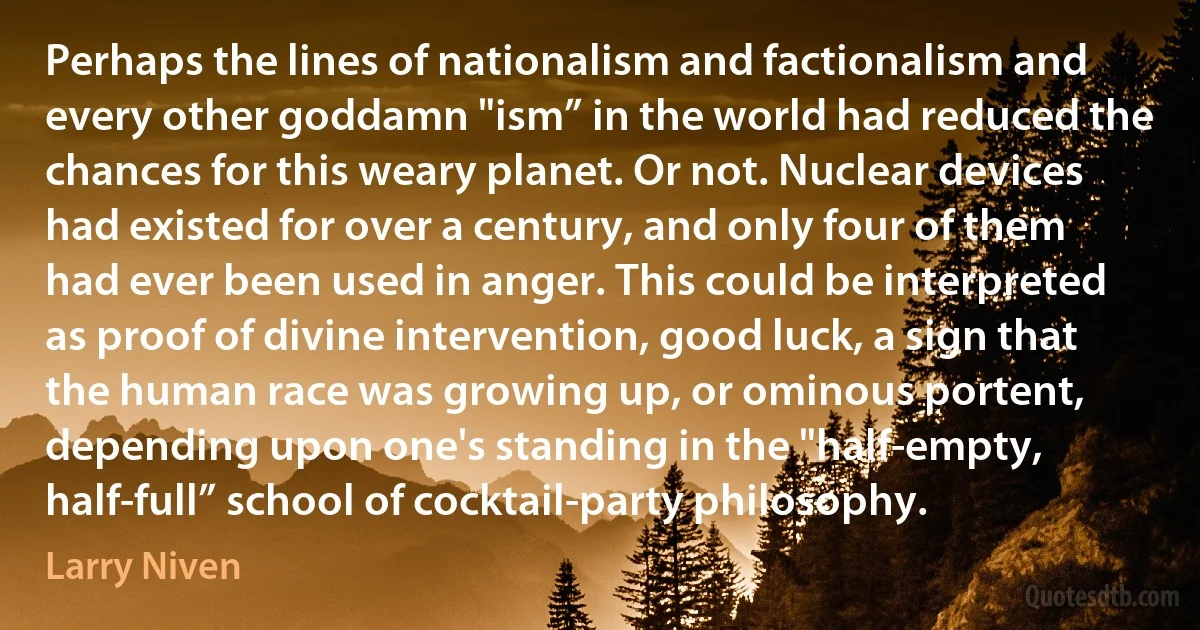 Perhaps the lines of nationalism and factionalism and every other goddamn "ism” in the world had reduced the chances for this weary planet. Or not. Nuclear devices had existed for over a century, and only four of them had ever been used in anger. This could be interpreted as proof of divine intervention, good luck, a sign that the human race was growing up, or ominous portent, depending upon one's standing in the "half-empty, half-full” school of cocktail-party philosophy. (Larry Niven)