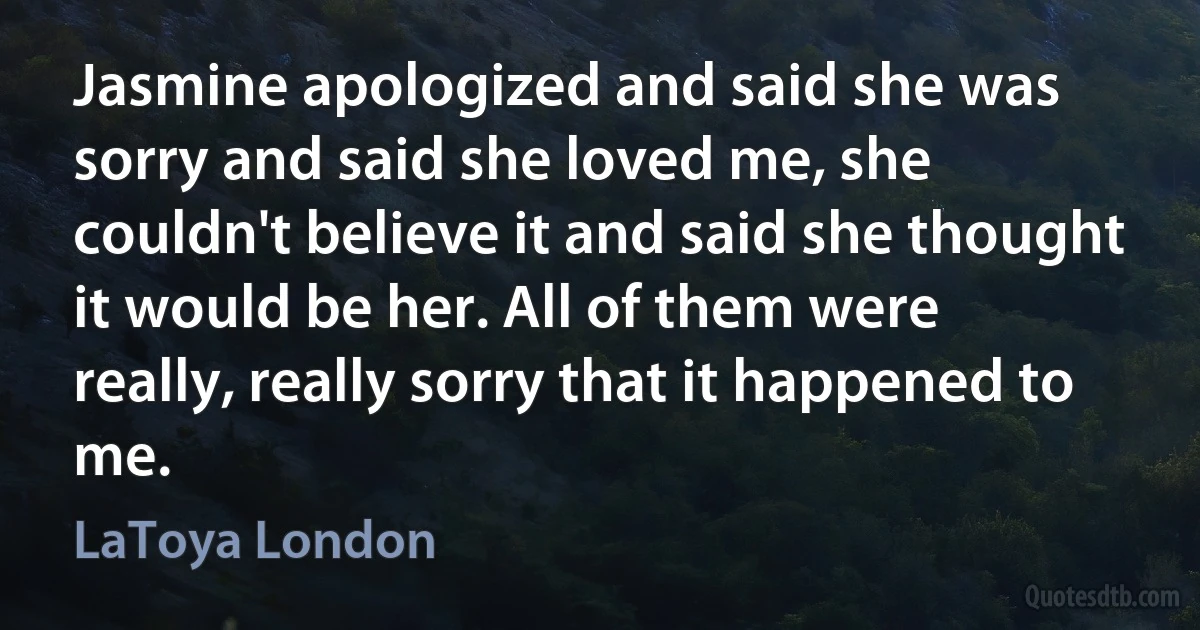 Jasmine apologized and said she was sorry and said she loved me, she couldn't believe it and said she thought it would be her. All of them were really, really sorry that it happened to me. (LaToya London)