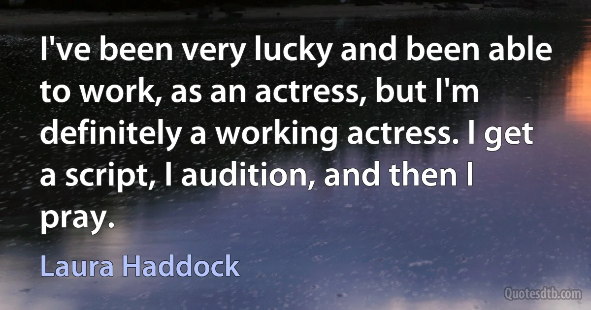 I've been very lucky and been able to work, as an actress, but I'm definitely a working actress. I get a script, I audition, and then I pray. (Laura Haddock)