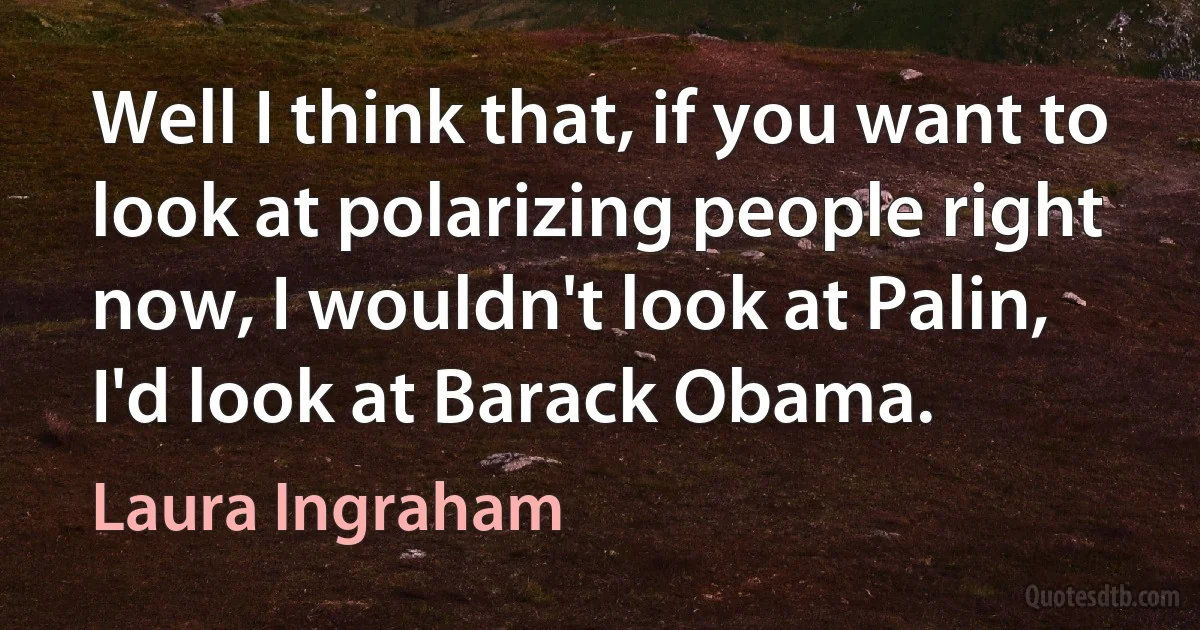 Well I think that, if you want to look at polarizing people right now, I wouldn't look at Palin, I'd look at Barack Obama. (Laura Ingraham)