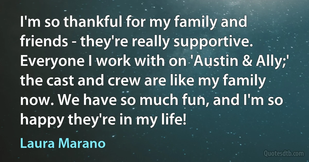 I'm so thankful for my family and friends - they're really supportive. Everyone I work with on 'Austin & Ally;' the cast and crew are like my family now. We have so much fun, and I'm so happy they're in my life! (Laura Marano)