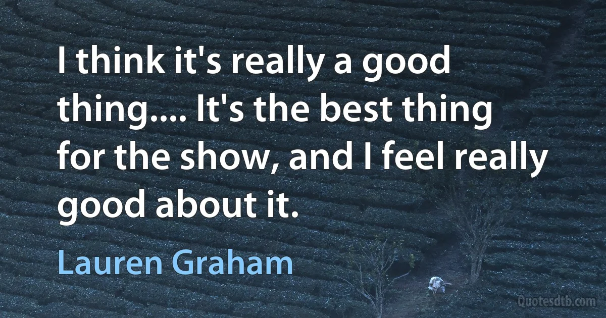 I think it's really a good thing.... It's the best thing for the show, and I feel really good about it. (Lauren Graham)