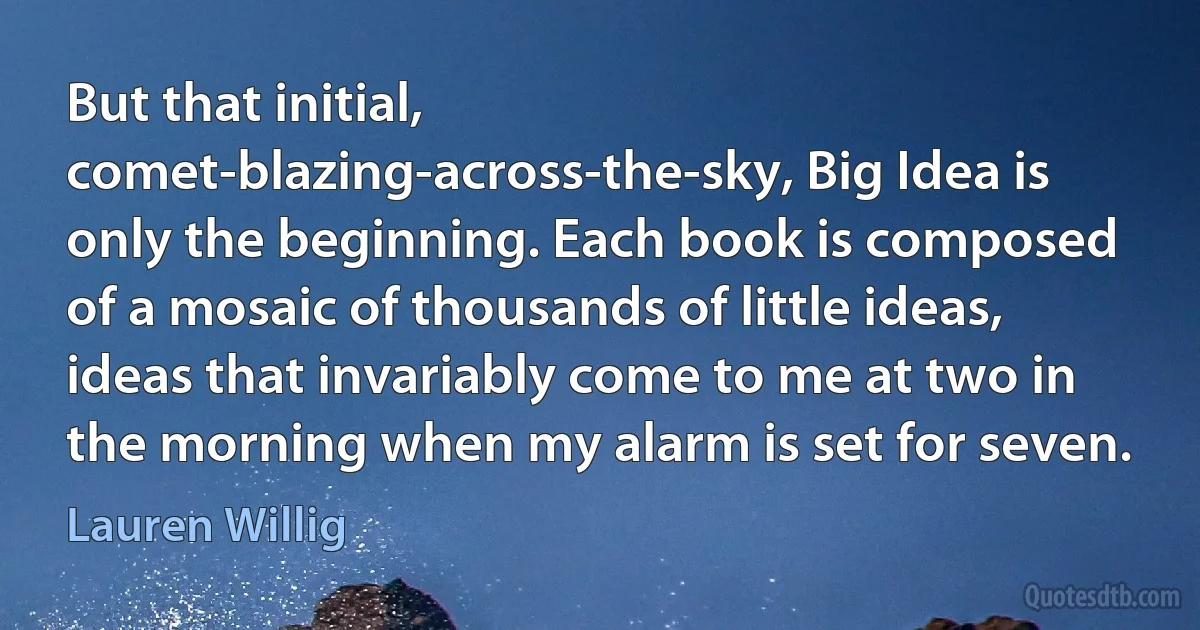 But that initial, comet-blazing-across-the-sky, Big Idea is only the beginning. Each book is composed of a mosaic of thousands of little ideas, ideas that invariably come to me at two in the morning when my alarm is set for seven. (Lauren Willig)