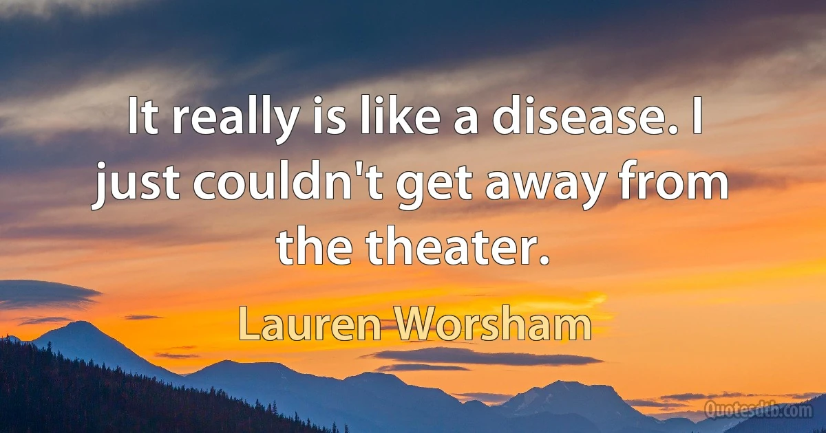 It really is like a disease. I just couldn't get away from the theater. (Lauren Worsham)