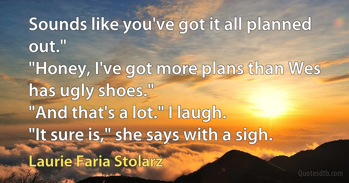 Sounds like you've got it all planned out."
"Honey, I've got more plans than Wes has ugly shoes."
"And that's a lot." I laugh.
"It sure is," she says with a sigh. (Laurie Faria Stolarz)