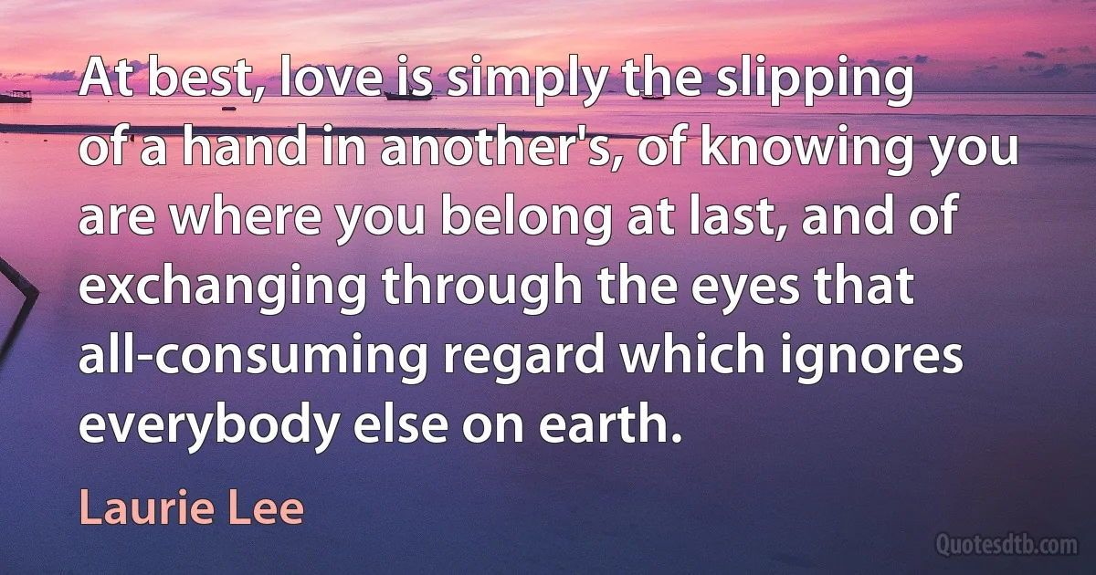 At best, love is simply the slipping of a hand in another's, of knowing you are where you belong at last, and of exchanging through the eyes that all-consuming regard which ignores everybody else on earth. (Laurie Lee)