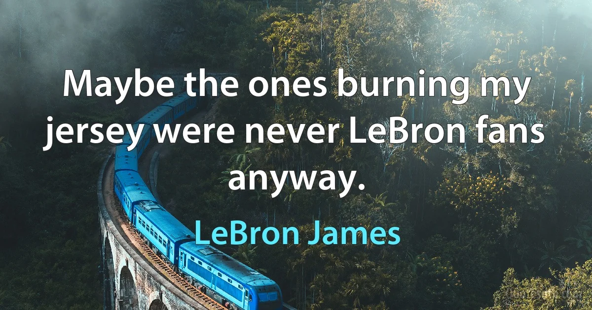 Maybe the ones burning my jersey were never LeBron fans anyway. (LeBron James)