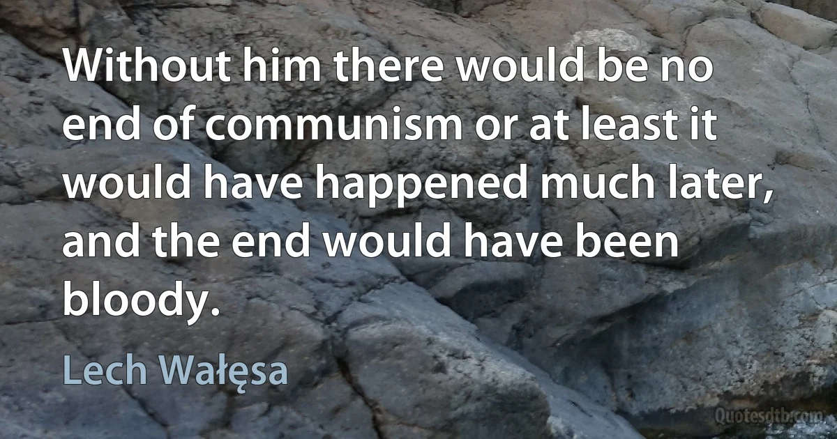 Without him there would be no end of communism or at least it would have happened much later, and the end would have been bloody. (Lech Wałęsa)