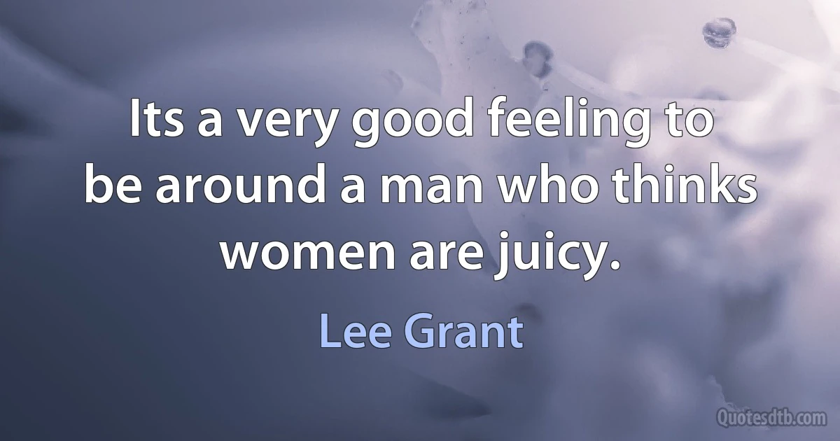 Its a very good feeling to be around a man who thinks women are juicy. (Lee Grant)