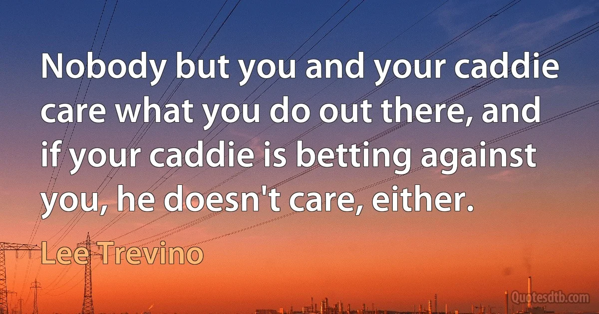 Nobody but you and your caddie care what you do out there, and if your caddie is betting against you, he doesn't care, either. (Lee Trevino)