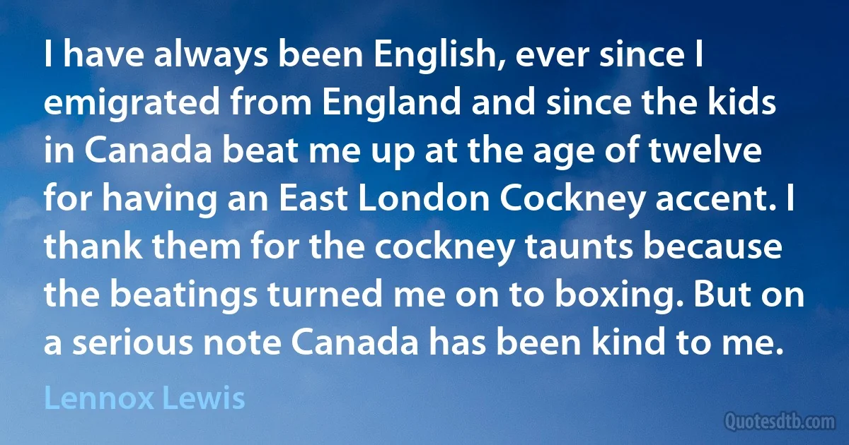 I have always been English, ever since I emigrated from England and since the kids in Canada beat me up at the age of twelve for having an East London Cockney accent. I thank them for the cockney taunts because the beatings turned me on to boxing. But on a serious note Canada has been kind to me. (Lennox Lewis)