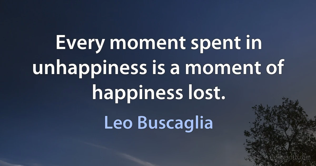 Every moment spent in unhappiness is a moment of happiness lost. (Leo Buscaglia)