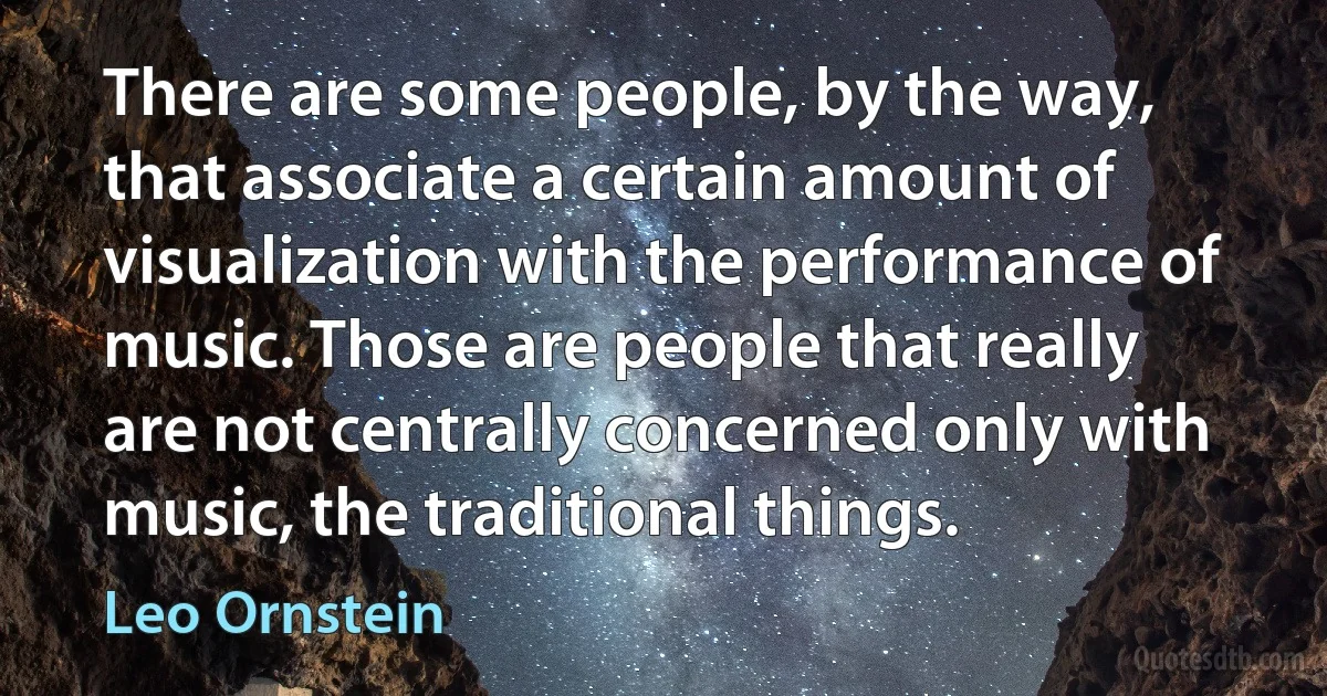 There are some people, by the way, that associate a certain amount of visualization with the performance of music. Those are people that really are not centrally concerned only with music, the traditional things. (Leo Ornstein)