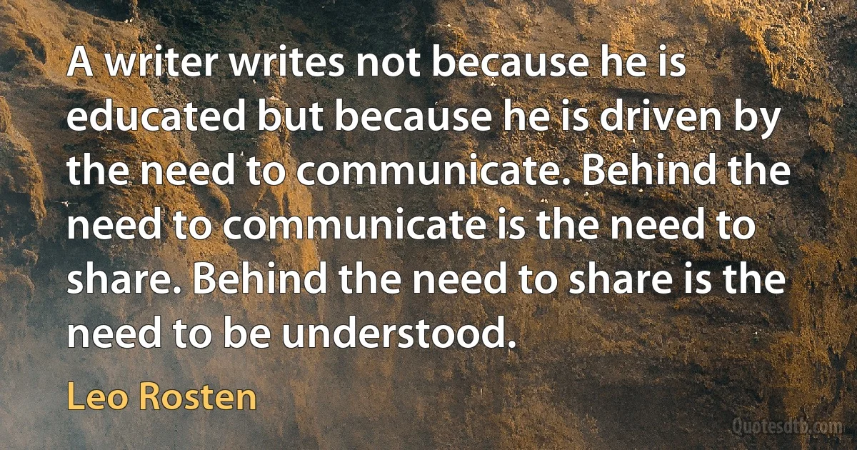 A writer writes not because he is educated but because he is driven by the need to communicate. Behind the need to communicate is the need to share. Behind the need to share is the need to be understood. (Leo Rosten)