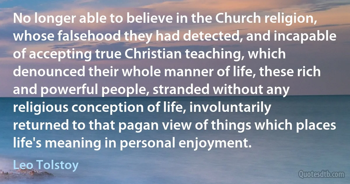 No longer able to believe in the Church religion, whose falsehood they had detected, and incapable of accepting true Christian teaching, which denounced their whole manner of life, these rich and powerful people, stranded without any religious conception of life, involuntarily returned to that pagan view of things which places life's meaning in personal enjoyment. (Leo Tolstoy)