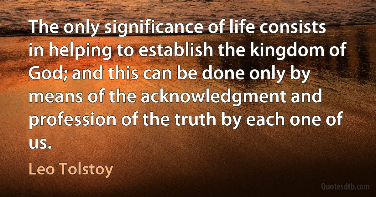 The only significance of life consists in helping to establish the kingdom of God; and this can be done only by means of the acknowledgment and profession of the truth by each one of us. (Leo Tolstoy)