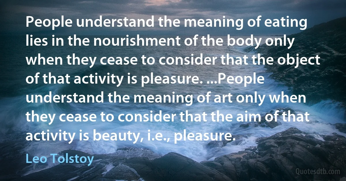 People understand the meaning of eating lies in the nourishment of the body only when they cease to consider that the object of that activity is pleasure. ...People understand the meaning of art only when they cease to consider that the aim of that activity is beauty, i.e., pleasure. (Leo Tolstoy)