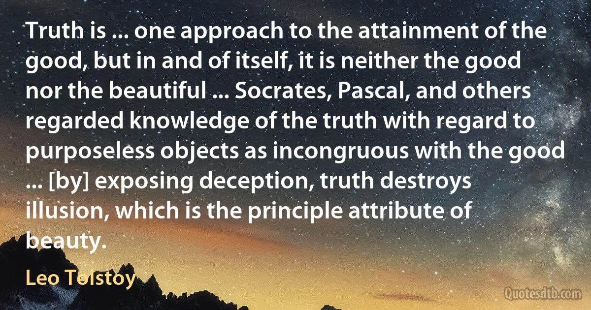 Truth is ... one approach to the attainment of the good, but in and of itself, it is neither the good nor the beautiful ... Socrates, Pascal, and others regarded knowledge of the truth with regard to purposeless objects as incongruous with the good ... [by] exposing deception, truth destroys illusion, which is the principle attribute of beauty. (Leo Tolstoy)