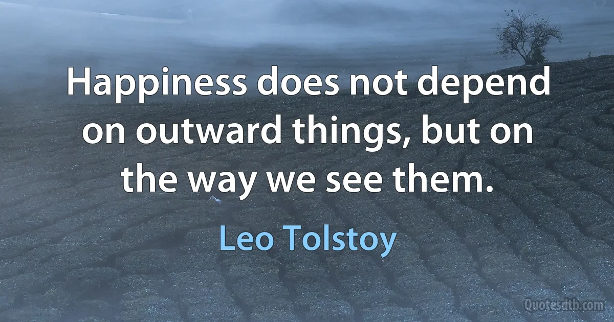 Happiness does not depend on outward things, but on the way we see them. (Leo Tolstoy)