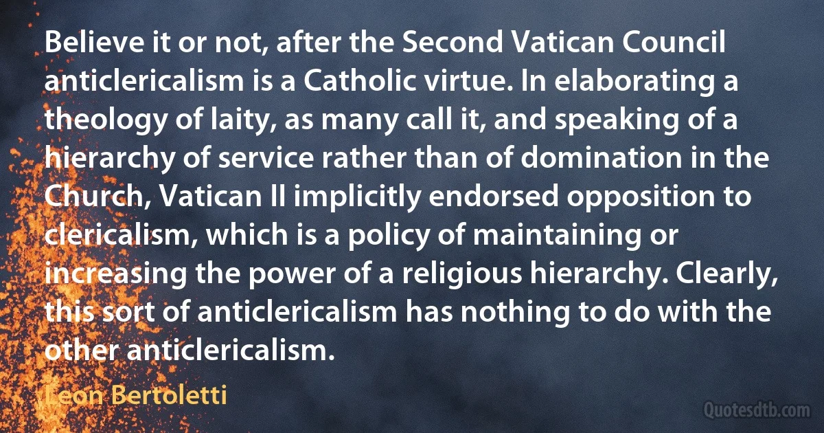 Believe it or not, after the Second Vatican Council anticlericalism is a Catholic virtue. In elaborating a theology of laity, as many call it, and speaking of a hierarchy of service rather than of domination in the Church, Vatican II implicitly endorsed opposition to clericalism, which is a policy of maintaining or increasing the power of a religious hierarchy. Clearly, this sort of anticlericalism has nothing to do with the other anticlericalism. (Leon Bertoletti)