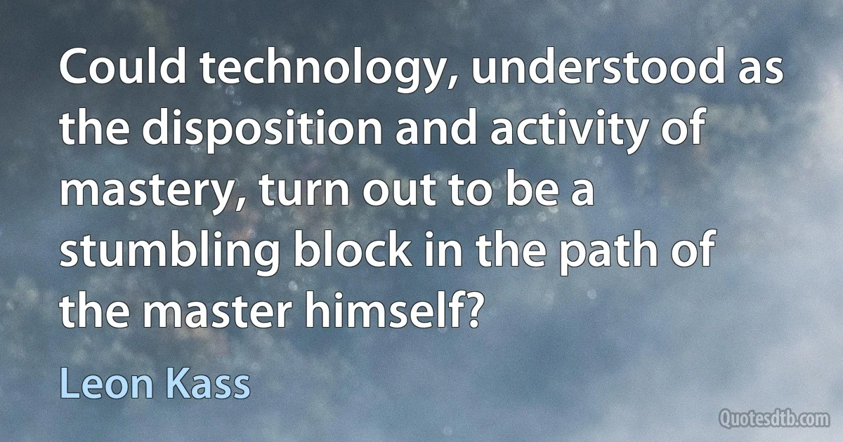 Could technology, understood as the disposition and activity of mastery, turn out to be a stumbling block in the path of the master himself? (Leon Kass)