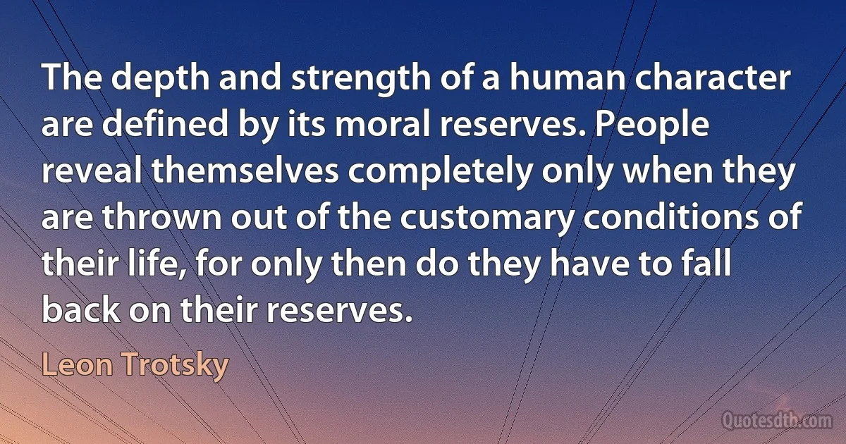 The depth and strength of a human character are defined by its moral reserves. People reveal themselves completely only when they are thrown out of the customary conditions of their life, for only then do they have to fall back on their reserves. (Leon Trotsky)