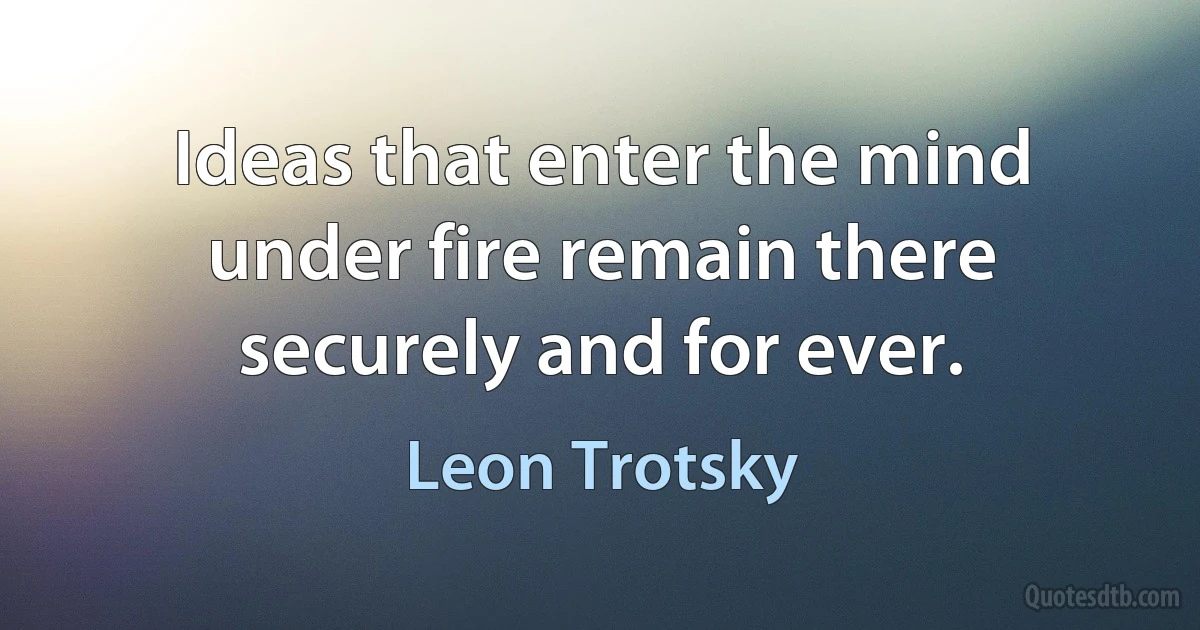 Ideas that enter the mind under fire remain there securely and for ever. (Leon Trotsky)